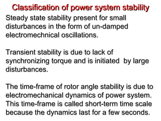 Classification of power system stabilityClassification of power system stability
Steady state stability present for smallSteady state stability present for small
disturbances in the form of un-dampeddisturbances in the form of un-damped
electromechnical oscillations.electromechnical oscillations.
Transient stability is due to lack ofTransient stability is due to lack of
synchronizing torque and is initiated by largesynchronizing torque and is initiated by large
disturbances.disturbances.
The time-frame of rotor angle stability is due toThe time-frame of rotor angle stability is due to
electromechanical dynamics of power system.electromechanical dynamics of power system.
This time-frame is called short-term time scaleThis time-frame is called short-term time scale
because the dynamics last for a few seconds.because the dynamics last for a few seconds.
 