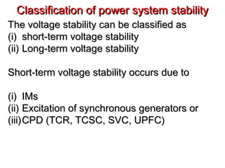Classification of power system stabilityClassification of power system stability
The voltage stability can be classified asThe voltage stability can be classified as
(i)(i) short-term voltage stabilityshort-term voltage stability
(ii)(ii) Long-term voltage stabilityLong-term voltage stability
Short-term voltage stability occurs due toShort-term voltage stability occurs due to
(i)(i) IMsIMs
(ii)(ii) Excitation of synchronous generators orExcitation of synchronous generators or
(iii)(iii)CPD (TCR, TCSC, SVC, UPFC)CPD (TCR, TCSC, SVC, UPFC)
 