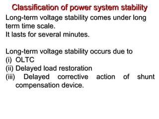 Classification of power system stabilityClassification of power system stability
Long-term voltage stability comes under longLong-term voltage stability comes under long
term time scale.term time scale.
It lasts for several minutes.It lasts for several minutes.
Long-term voltage stability occurs due toLong-term voltage stability occurs due to
(i)(i) OLTCOLTC
(ii)(ii) Delayed load restorationDelayed load restoration
(iii)(iii) Delayed corrective action of shuntDelayed corrective action of shunt
compensation device.compensation device.
 