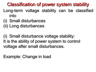 Classification of power system stabilityClassification of power system stability
Long-term voltage stability can be classifiedLong-term voltage stability can be classified
intointo
(i)(i) Small disturbancesSmall disturbances
(ii)(ii) Long disturbancesLong disturbances
(i)(i) Small disturbance voltage stability:Small disturbance voltage stability:
It is the ability of power system to controlIt is the ability of power system to control
voltage after small disturbances.voltage after small disturbances.
Example: Change in loadExample: Change in load
 