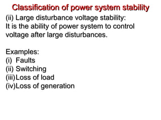 Classification of power system stabilityClassification of power system stability
(ii) Large disturbance voltage stability:(ii) Large disturbance voltage stability:
It is the ability of power system to controlIt is the ability of power system to control
voltage after large disturbances.voltage after large disturbances.
Examples:Examples:
(i)(i) FaultsFaults
(ii)(ii) SwitchingSwitching
(iii)(iii)Loss of loadLoss of load
(iv)(iv)Loss of generationLoss of generation
 