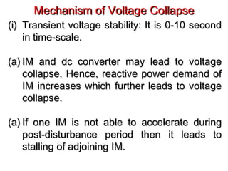 Mechanism of Voltage CollapseMechanism of Voltage Collapse
(i)(i) Transient voltage stability: It is 0-10 secondTransient voltage stability: It is 0-10 second
in time-scale.in time-scale.
(a)(a) IM and dc converter may lead to voltageIM and dc converter may lead to voltage
collapse. Hence, reactive power demand ofcollapse. Hence, reactive power demand of
IM increases which further leads to voltageIM increases which further leads to voltage
collapse.collapse.
(a)(a) If one IM is not able to accelerate duringIf one IM is not able to accelerate during
post-disturbance period then it leads topost-disturbance period then it leads to
stalling of adjoining IM.stalling of adjoining IM.
 