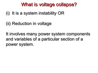 (i)(i) It is a system instability ORIt is a system instability OR
(ii)(ii) Reduction in voltageReduction in voltage
It involves many power system componentsIt involves many power system components
and variables of a particular section of aand variables of a particular section of a
power system.power system.
What is voltage collapse?What is voltage collapse?
 