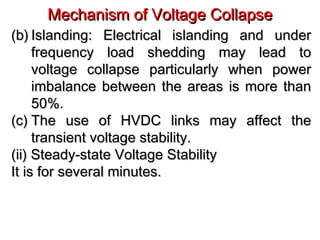 Mechanism of Voltage CollapseMechanism of Voltage Collapse
(b)(b) Islanding: Electrical islanding and underIslanding: Electrical islanding and under
frequency load shedding may lead tofrequency load shedding may lead to
voltage collapse particularly when powervoltage collapse particularly when power
imbalance between the areas is more thanimbalance between the areas is more than
50%.50%.
(c)(c) The use of HVDC links may affect theThe use of HVDC links may affect the
transient voltage stability.transient voltage stability.
(ii) Steady-state Voltage Stability(ii) Steady-state Voltage Stability
It is for several minutes.It is for several minutes.
 