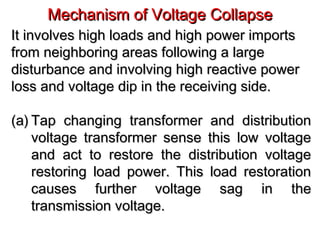 Mechanism of Voltage CollapseMechanism of Voltage Collapse
It involves high loads and high power importsIt involves high loads and high power imports
from neighboring areas following a largefrom neighboring areas following a large
disturbance and involving high reactive powerdisturbance and involving high reactive power
loss and voltage dip in the receiving side.loss and voltage dip in the receiving side.
(a)(a) Tap changing transformer and distributionTap changing transformer and distribution
voltage transformer sense this low voltagevoltage transformer sense this low voltage
and act to restore the distribution voltageand act to restore the distribution voltage
restoring load power. This load restorationrestoring load power. This load restoration
causes further voltage sag in thecauses further voltage sag in the
transmission voltage.transmission voltage.
 