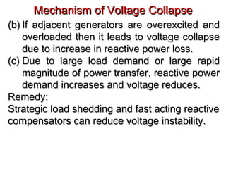 Mechanism of Voltage CollapseMechanism of Voltage Collapse
(b)(b) If adjacent generators are overexcited andIf adjacent generators are overexcited and
overloaded then it leads to voltage collapseoverloaded then it leads to voltage collapse
due to increase in reactive power loss.due to increase in reactive power loss.
(c)(c) Due to large load demand or large rapidDue to large load demand or large rapid
magnitude of power transfer, reactive powermagnitude of power transfer, reactive power
demand increases and voltage reduces.demand increases and voltage reduces.
Remedy:Remedy:
Strategic load shedding and fast acting reactiveStrategic load shedding and fast acting reactive
compensators can reduce voltage instability.compensators can reduce voltage instability.
 