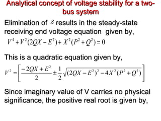 Analytical concept of voltage stability for a two-Analytical concept of voltage stability for a two-
bus systembus system
Elimination ofElimination of results in the steady-stateresults in the steady-state
receiving end voltage equation given by,receiving end voltage equation given by,
This is a quadratic equation given by,This is a quadratic equation given by,
Since imaginary value of V carries no physicalSince imaginary value of V carries no physical
significance, the positive real root is given by,significance, the positive real root is given by,
0)()2( 222224
=++−+ QPXEQXVV






+−−±
+−
= )(4)2(
2
1
2
2 22222
2
2
QPXEQX
EQX
V
δ
 