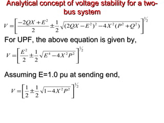Analytical concept of voltage stability for a two-Analytical concept of voltage stability for a two-
bus systembus system
For UPF, the above equation is given by,For UPF, the above equation is given by,
Assuming E=1.0 pu at sending end,Assuming E=1.0 pu at sending end,
2
1
22222
2
)(4)2(
2
1
2
2






+−−±
+−
= QPXEQX
EQX
V
2
1
224
2
4
2
1
2






−±= PXE
E
V
2
1
22
41
2
1
2
1






−±= PXV
 