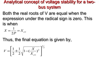 Analytical concept of voltage stability for a two-Analytical concept of voltage stability for a two-
bus systembus system
Both the real roots of V are equal when theBoth the real roots of V are equal when the
expression under the radical sign is zero. Thisexpression under the radical sign is zero. This
is whenis when
Thus, the final equation is given by,Thus, the final equation is given by,
criX
P
X ==
2
1
2
1
2
)(1
2
1
2
1






−±=
criX
X
V
 