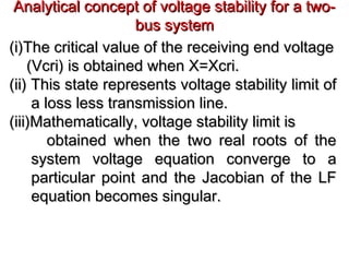 Analytical concept of voltage stability for a two-Analytical concept of voltage stability for a two-
bus systembus system
(i)The critical value of the receiving end voltage(i)The critical value of the receiving end voltage
(Vcri) is obtained when X=Xcri.(Vcri) is obtained when X=Xcri.
(ii) This state represents voltage stability limit of(ii) This state represents voltage stability limit of
a loss less transmission line.a loss less transmission line.
(iii)Mathematically, voltage stability limit is(iii)Mathematically, voltage stability limit is
obtained when the two real roots of theobtained when the two real roots of the
system voltage equation converge to asystem voltage equation converge to a
particular point and the Jacobian of the LFparticular point and the Jacobian of the LF
equation becomes singular.equation becomes singular.
 
