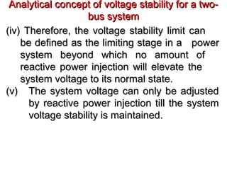 Analytical concept of voltage stability for a two-Analytical concept of voltage stability for a two-
bus systembus system
(iv) Therefore, the voltage stability limit can(iv) Therefore, the voltage stability limit can
be defined as the limiting stage in abe defined as the limiting stage in a powerpower
system beyond which no amount ofsystem beyond which no amount of
reactive power injection will elevate thereactive power injection will elevate the
system voltage to its normal state.system voltage to its normal state.
(v)(v) The system voltage can only be adjustedThe system voltage can only be adjusted
by reactive power injection till the systemby reactive power injection till the system
voltage stability is maintained.voltage stability is maintained.
 