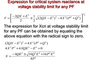 Expression for critical system reactance atExpression for critical system reactance at
voltage stability limit for any PFvoltage stability limit for any PF
2
42422
4222
22222
8
16164
044
)(4)2(
P
EPEQQE
X
EXQEPX
QPXEQX
+±−
=
=−+
+=−
2
1
22222
2
)(4)2(
2
1
2
2






+−−±
+−
= QPXEQX
EQX
V
The expression for Xcri at voltage stability limitThe expression for Xcri at voltage stability limit
for any PF can be obtained by equating thefor any PF can be obtained by equating the
above equation with the radical sign to zero.above equation with the radical sign to zero.
 