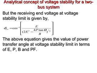 Analytical concept of voltage stability for a two-Analytical concept of voltage stability for a two-
bus systembus system
But the receiving end voltage at voltageBut the receiving end voltage at voltage
stability limit is given by,stability limit is given by,
The above equation gives the value of powerThe above equation gives the value of power
transfer angle at voltage stability limit in termstransfer angle at voltage stability limit in terms
of E, P, B and PF.of E, P, B and PF.










−
= −
2
1
2
1
)
tan4
2(
cos
B
P
E
E
cri
θ
δ
 
