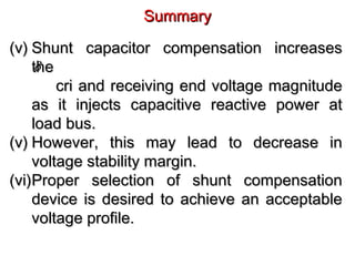 SummarySummary
(v)(v) Shunt capacitor compensation increasesShunt capacitor compensation increases
thethe
cri and receiving end voltage magnitudecri and receiving end voltage magnitude
as it injects capacitive reactive power atas it injects capacitive reactive power at
load bus.load bus.
(v)(v) However, this may lead to decrease inHowever, this may lead to decrease in
voltage stability margin.voltage stability margin.
(vi)(vi)Proper selection of shunt compensationProper selection of shunt compensation
device is desired to achieve an acceptabledevice is desired to achieve an acceptable
voltage profile.voltage profile.
δ
 