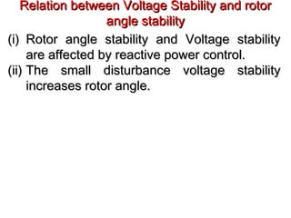 Relation between Voltage Stability and rotorRelation between Voltage Stability and rotor
angle stabilityangle stability
(i)(i) Rotor angle stability and Voltage stabilityRotor angle stability and Voltage stability
are affected by reactive power control.are affected by reactive power control.
(ii)(ii) The small disturbance voltage stabilityThe small disturbance voltage stability
increases rotor angle.increases rotor angle.
 