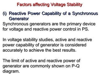 Factors affecting Voltage StabilityFactors affecting Voltage Stability
(i)(i) Reactive Power Capability of a SynchronousReactive Power Capability of a Synchronous
GeneratorGenerator
Synchronous generators are the primary deviceSynchronous generators are the primary device
for voltage and reactive power control in PS.for voltage and reactive power control in PS.
In voltage stability studies, active and reactiveIn voltage stability studies, active and reactive
power capability of generator is consideredpower capability of generator is considered
accurately to achieve the best results.accurately to achieve the best results.
The limit of active and reactive power ofThe limit of active and reactive power of
generator are commonly shown on P-Qgenerator are commonly shown on P-Q
diagram.diagram.
 