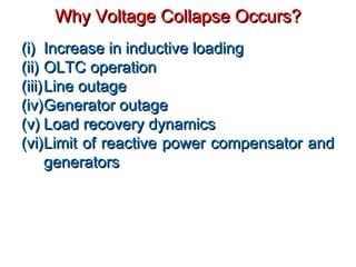 (i)(i) Increase in inductive loadingIncrease in inductive loading
(ii)(ii) OLTC operationOLTC operation
(iii)(iii)Line outageLine outage
(iv)(iv)Generator outageGenerator outage
(v)(v) Load recovery dynamicsLoad recovery dynamics
(vi)(vi)Limit of reactive power compensator andLimit of reactive power compensator and
generatorsgenerators
Why Voltage Collapse Occurs?Why Voltage Collapse Occurs?
 