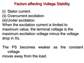 Factors affecting Voltage StabilityFactors affecting Voltage Stability
(i)(i) Stator currentStator current
(ii)(ii) Overcurrent excitationOvercurrent excitation
(iii)(iii)Under excitationUnder excitation
When the excitation current is limited toWhen the excitation current is limited to
maximum value, the terminal voltage is themaximum value, the terminal voltage is the
maximum excitation voltage minus the voltagemaximum excitation voltage minus the voltage
drop in Xs.drop in Xs.
The PS becomes weaker as the constantThe PS becomes weaker as the constant
voltagevoltage
moves away from the load.moves away from the load.
 