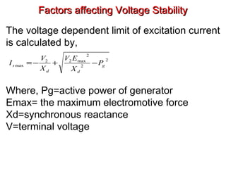 Factors affecting Voltage StabilityFactors affecting Voltage Stability
The voltage dependent limit of excitation current
is calculated by,
Where, Pg=active power of generator
Emax= the maximum electromotive force
Xd=synchronous reactance
V=terminal voltage
2
2
2
max22
max g
dd
s P
X
EV
X
V
I −+−=
 