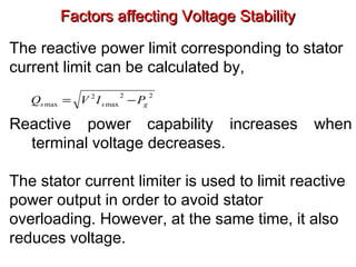 Factors affecting Voltage StabilityFactors affecting Voltage Stability
The reactive power limit corresponding to stator
current limit can be calculated by,
Reactive power capability increases when
terminal voltage decreases.
The stator current limiter is used to limit reactive
power output in order to avoid stator
overloading. However, at the same time, it also
reduces voltage.
22
max
2
max gss PIVQ −=
 