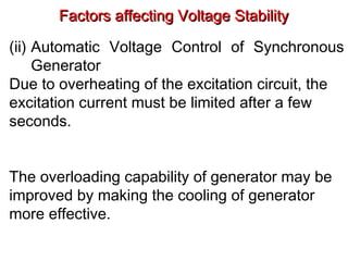 Factors affecting Voltage StabilityFactors affecting Voltage Stability
(ii) Automatic Voltage Control of Synchronous
Generator
Due to overheating of the excitation circuit, the
excitation current must be limited after a few
seconds.
The overloading capability of generator may be
improved by making the cooling of generator
more effective.
 