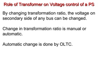 Role of Transformer on Voltage control of a PSRole of Transformer on Voltage control of a PS
By changing transformation ratio, the voltage on
secondary side of any bus can be changed.
Change in transformation ratio is manual or
automatic.
Automatic change is done by OLTC.
 
