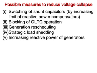 (i)(i) Switching of shunt capacitors (by increasingSwitching of shunt capacitors (by increasing
limit of reactive power compensators)limit of reactive power compensators)
(ii)(ii) Blocking of OLTC operationBlocking of OLTC operation
(iii)(iii)Generation reschedulingGeneration rescheduling
(iv)(iv)Strategic load sheddingStrategic load shedding
(v)(v) Increasing reactive power of generatorsIncreasing reactive power of generators
Possible measures to reduce voltage collapsePossible measures to reduce voltage collapse
 