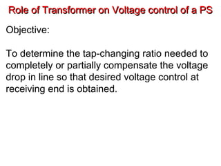 Role of Transformer on Voltage control of a PSRole of Transformer on Voltage control of a PS
Objective:
To determine the tap-changing ratio needed to
completely or partially compensate the voltage
drop in line so that desired voltage control at
receiving end is obtained.
 