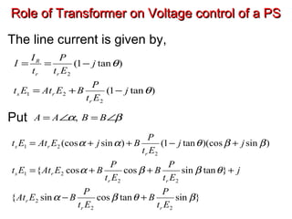 Role of Transformer on Voltage control of a PSRole of Transformer on Voltage control of a PS
The line current is given by,
Put
)tan1(
)tan1(
2
21
2
θ
θ
j
Et
P
BEAtEt
j
Et
P
t
I
I
r
rs
rr
R
−+=
−==
βα ∠=∠= BBAA ,
}sintancossin{
}tansincoscos{
)sin)(costan1()sin(cos
22
2
22
21
2
21
βθβα
θββα
ββθαα
Et
P
B
Et
P
BEAt
j
Et
P
B
Et
P
BEAtEt
jj
Et
P
BjEAtEt
rr
r
rr
rs
r
rs
+−
+++=
+−++=
 