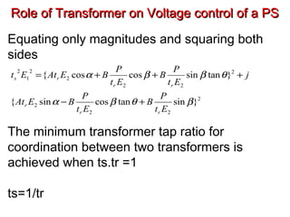 Role of Transformer on Voltage control of a PSRole of Transformer on Voltage control of a PS
Equating only magnitudes and squaring both
sides
The minimum transformer tap ratio for
coordination between two transformers is
achieved when ts.tr =1
ts=1/tr
2
22
2
2
22
2
2
1
2
}sintancossin{
}tansincoscos{
βθβα
θββα
Et
P
B
Et
P
BEAt
j
Et
P
B
Et
P
BEAtEt
rr
r
rr
rs
+−
+++=
 