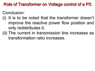 Role of Transformer on Voltage control of a PSRole of Transformer on Voltage control of a PS
Conclusion:
(i) It is to be noted that the transformer doesn’t
improve the reactive power flow position and
only redistributes it.
(ii) The current in transmission line increases as
transformation ratio increases.
 