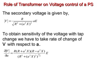 Role of Transformer on Voltage control of a PSRole of Transformer on Voltage control of a PS
The secondary voltage is given by,
To obtain sensitivity of the voltage with tap
change we have to take rate of change of
V with respect to a.
aE
XaR
R
V
222
)(+
=
E
XaR
XaRXaRR
a
V
2
3
222
22
))((
))((
+
−+
=
∂
∂
 