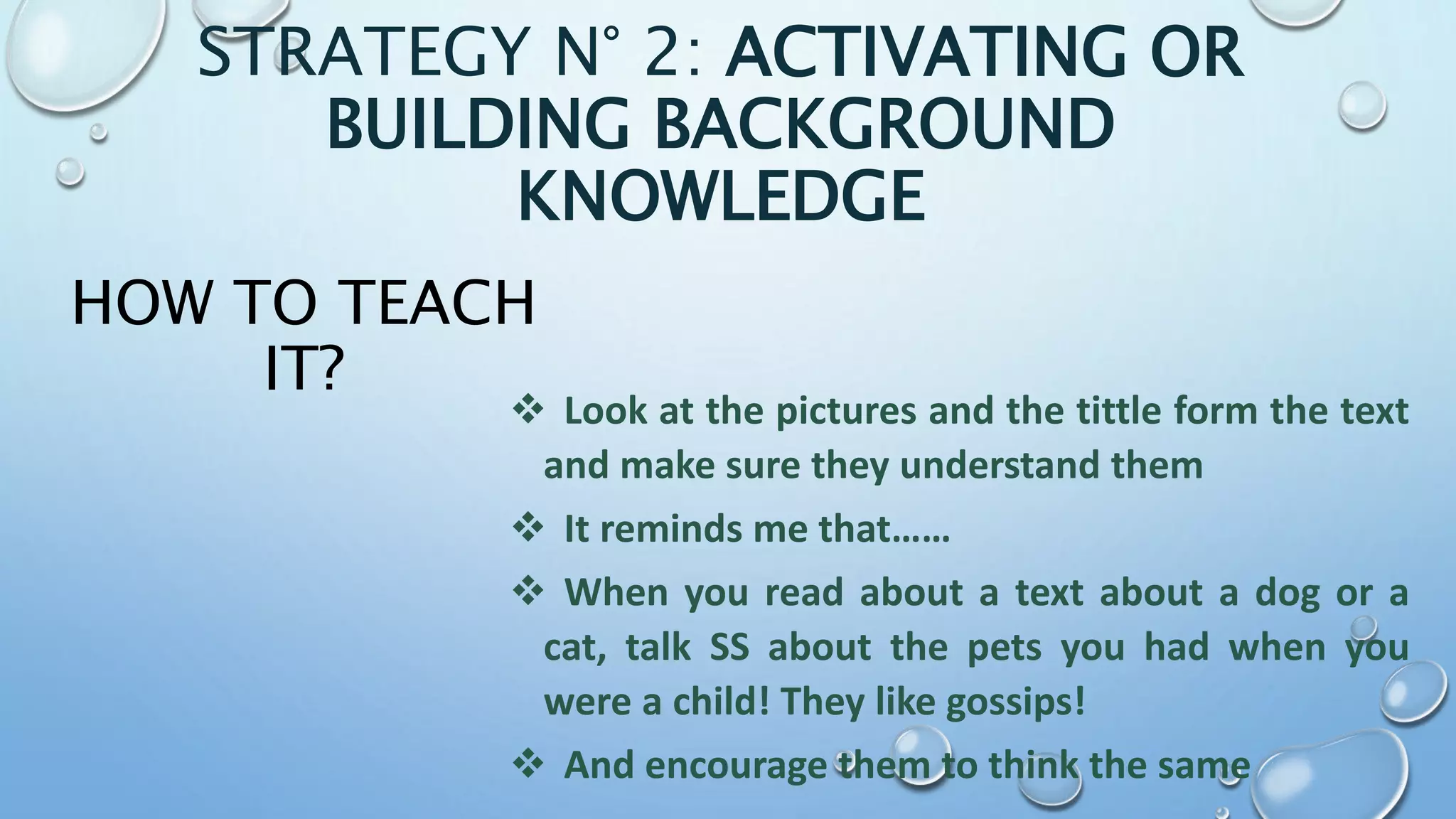 HOW TO TEACH
IT?
 Look at the pictures and the tittle form the text
and make sure they understand them
 It reminds me that……
 When you read about a text about a dog or a
cat, talk SS about the pets you had when you
were a child! They like gossips!
 And encourage them to think the same
STRATEGY N° 2: ACTIVATING OR
BUILDING BACKGROUND
KNOWLEDGE
 