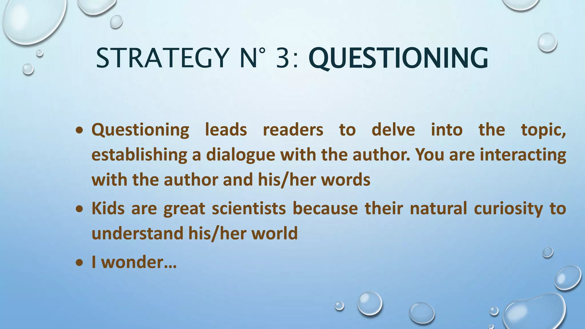 STRATEGY N° 3: QUESTIONING
 Questioning leads readers to delve into the topic,
establishing a dialogue with the author. You are interacting
with the author and his/her words
 Kids are great scientists because their natural curiosity to
understand his/her world
 I wonder…
 