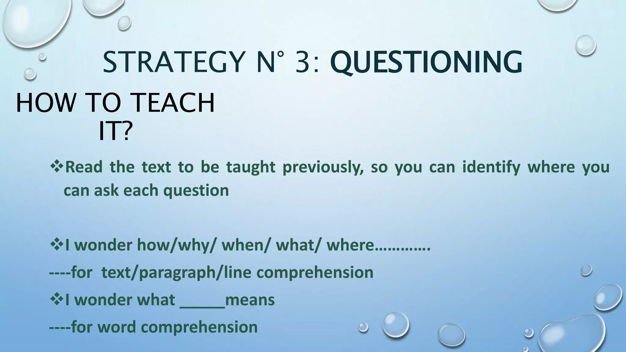 HOW TO TEACH
IT?
Read the text to be taught previously, so you can identify where you
can ask each question
I wonder how/why/ when/ what/ where………….
----for text/paragraph/line comprehension
I wonder what _____means
----for word comprehension
STRATEGY N° 3: QUESTIONING
 
