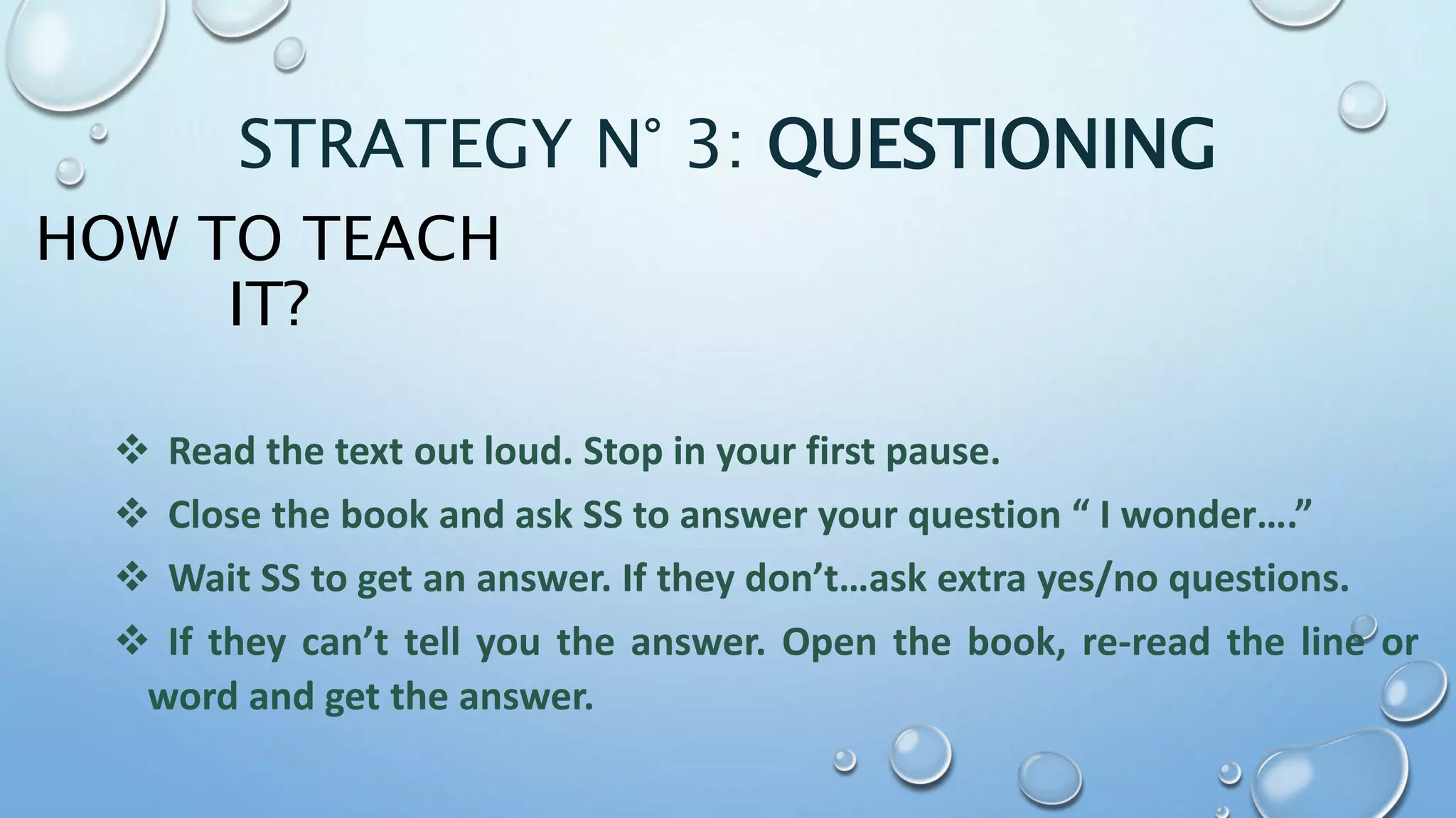 HOW TO TEACH
IT?
 Read the text out loud. Stop in your first pause.
 Close the book and ask SS to answer your question “ I wonder….”
 Wait SS to get an answer. If they don’t…ask extra yes/no questions.
 If they can’t tell you the answer. Open the book, re-read the line or
word and get the answer.
STRATEGY N° 3: QUESTIONING
 