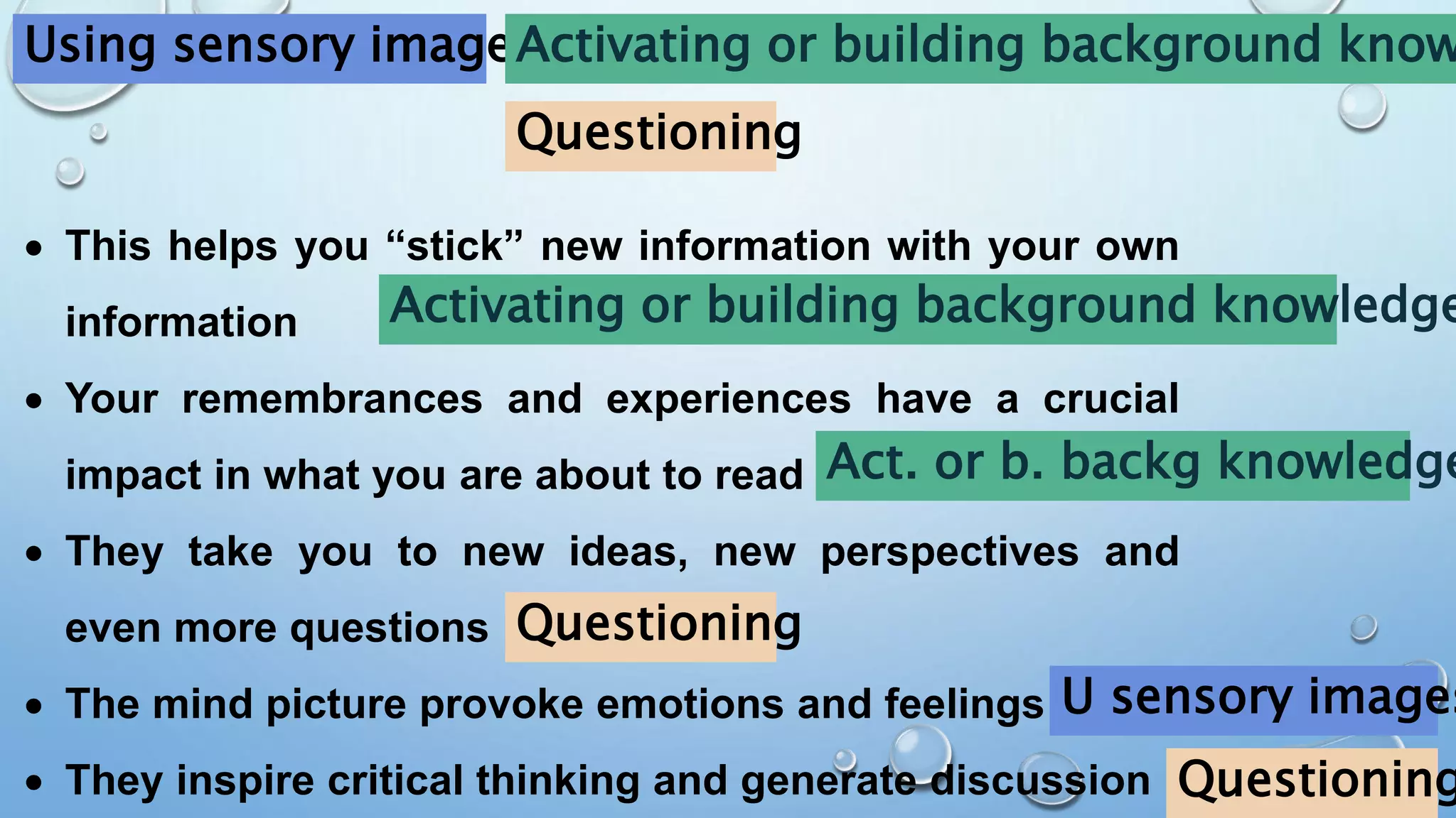 Using sensory images
Activating or building background know
Questioning
 This helps you “stick” new information with your own
information
 Your remembrances and experiences have a crucial
impact in what you are about to read
 They take you to new ideas, new perspectives and
even more questions
 The mind picture provoke emotions and feelings
 They inspire critical thinking and generate discussion
Activating or building background knowledge
Questioning
Act. or b. backg knowledge
U sensory images
Questioning
 
