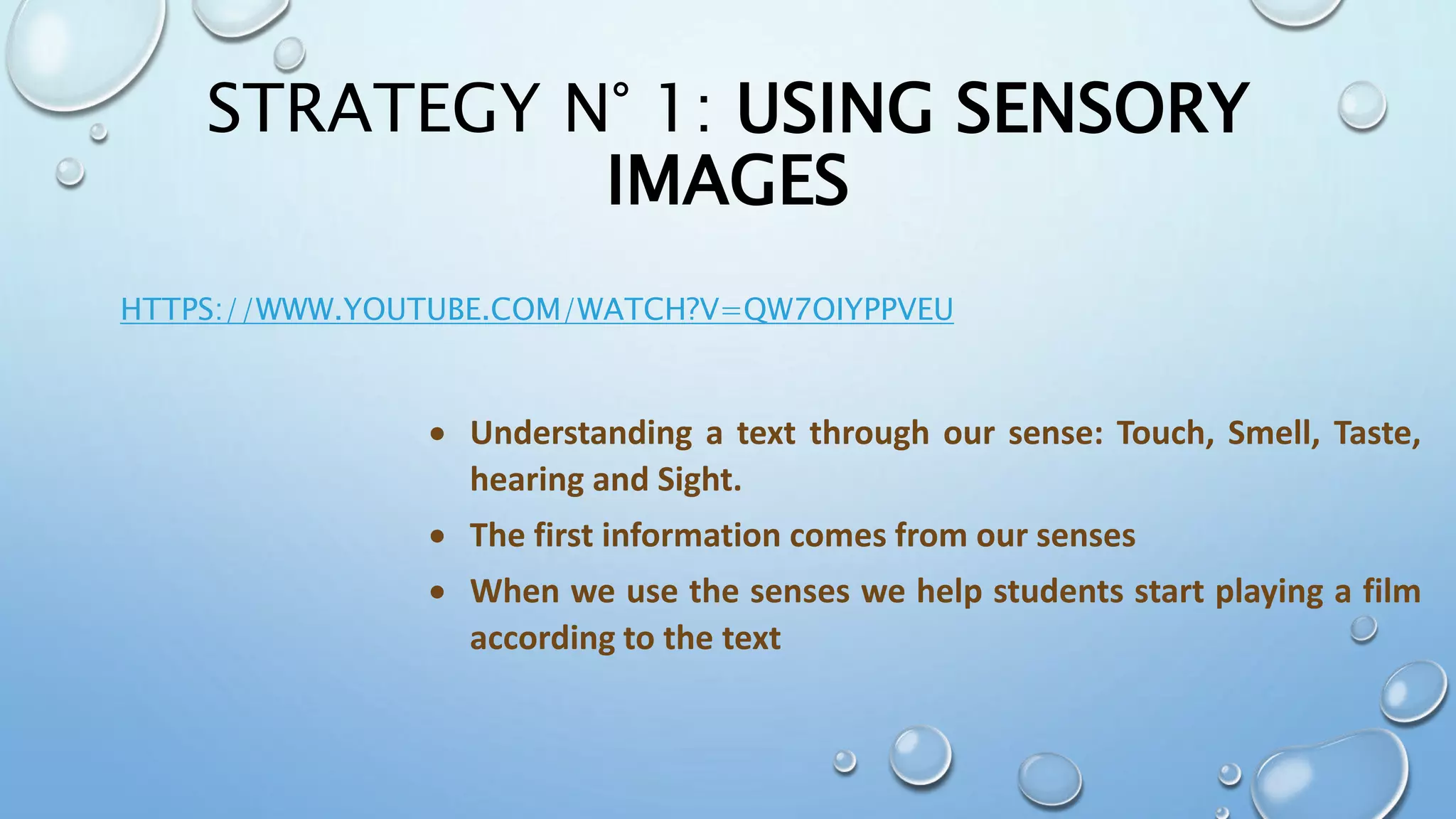 STRATEGY N° 1: USING SENSORY
IMAGES
HTTPS://WWW.YOUTUBE.COM/WATCH?V=QW7OIYPPVEU
 Understanding a text through our sense: Touch, Smell, Taste,
hearing and Sight.
 The first information comes from our senses
 When we use the senses we help students start playing a film
according to the text
 