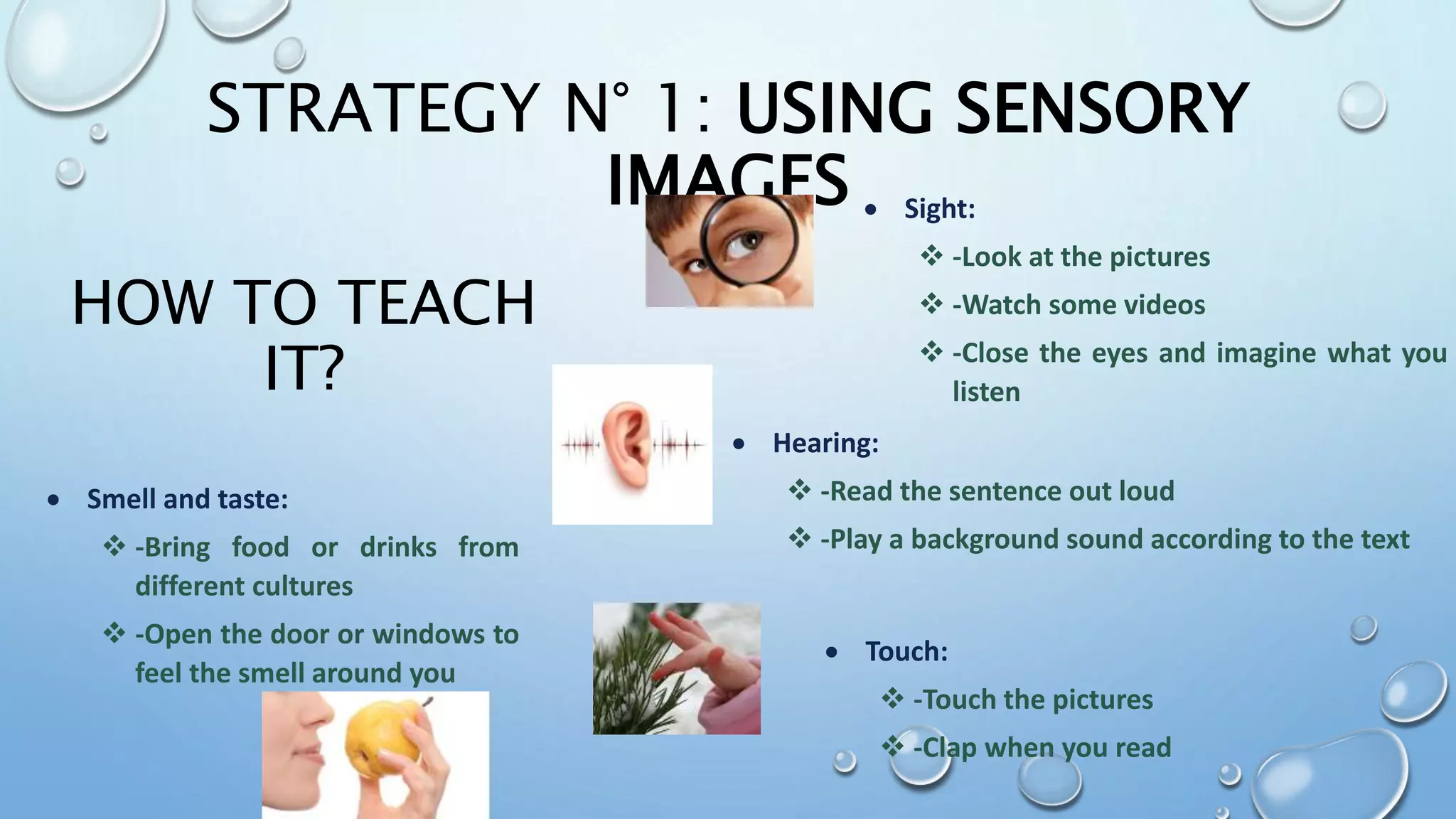 HOW TO TEACH
IT?
 Sight:
 -Look at the pictures
 -Watch some videos
 -Close the eyes and imagine what you
listen
 Hearing:
 -Read the sentence out loud
 -Play a background sound according to the text
 Touch:
 -Touch the pictures
 -Clap when you read
 Smell and taste:
 -Bring food or drinks from
different cultures
 -Open the door or windows to
feel the smell around you
STRATEGY N° 1: USING SENSORY
IMAGES
 