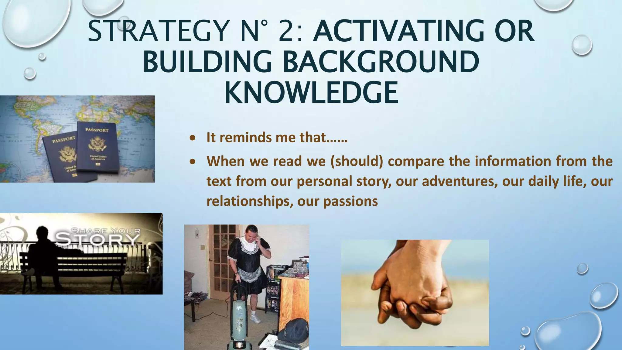 STRATEGY N° 2: ACTIVATING OR
BUILDING BACKGROUND
KNOWLEDGE
 It reminds me that……
 When we read we (should) compare the information from the
text from our personal story, our adventures, our daily life, our
relationships, our passions
 