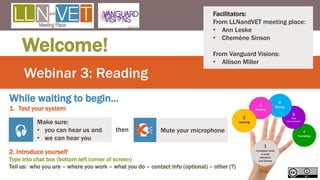 Webinar 3: Reading
Welcome!
Make sure:
• you can hear us and
• we can hear you
 then Mute your microphone

While waiting to begin…
1. Test your system
Facilitators:
From LLNandVET meeting place:
• Ann Leske
• Chemène Sinson
From Vanguard Visions:
• Allison Miller
2. Introduce yourself
Type into chat box (bottom left corner of screen)
Tell us: who you are – where you work – what you do – contact info (optional) – other (?)
1
 