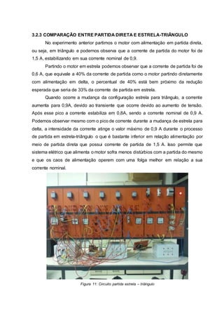 3.2.3 COMPARAÇÃO ENTRE PARTIDA DIRETA E ESTRELA-TRIÂNGULO
No experimento anterior partimos o motor com alimentação em partida direta,
ou seja, em triângulo e podemos observa que a corrente de partida do motor foi de
1,5 A, estabilizando em sua corrente nominal de 0,9.
Partindo o motor em estrela podemos observar que a corrente de partida foi de
0,6 A, que equivale a 40% da corrente de partida como o motor partindo diretamente
com alimentação em delta, o percentual de 40% está bem próximo da redução
esperada que seria de 33% da corrente de partida em estrela.
Quando ocorre a mudança da configuração estrela para triângulo, a corrente
aumenta para 0,9A, devido ao transiente que ocorre devido ao aumento de tensão.
Após esse pico a corrente estabiliza em 0,8A, sendo a corrente nominal de 0,9 A.
Podemos observar mesmo com o pico de corrente durante a mudança de estrela para
delta, a intensidade da corrente atinge o valor máximo de 0,9 A durante o processo
de partida em estrela-triângulo o que é bastante inferior em relação alimentação por
meio de partida direta que possui corrente de partida de 1,5 A. Isso permite que
sistema elétrico que alimenta o motor sofra menos distúrbios com a partida do mesmo
e que os caos de alimentação operem com uma folga melhor em relação a sua
corrente nominal.
Figura 11: Circuito partida estrela – triângulo
 
