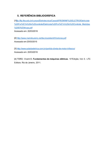 5. REFERÊNCIA BIBLIOGRÁFICA
[1]ftp://ftp.ifes.edu.br/cursos/Eletrotecnica/Cassoli/PROMINP%20ELETRO/Eletricista
%20For%E7a%20e%20controle/Eletricista%20For%E7a%20e%20Controle_Medidas
%20El%E9tricas.pdf
Acessado em: 20/03/2016
[2] http://www.marioloureiro.net/tecnica/electrif/motores.pdf
Acessado em 20/03/2015
[3] http://www.saladaeletrica.com.br/partida-direta-de-motor-trifasico/
Acessado em: 20/03/2016
[4] TORO, Vicent D. Fundamentos de máquinas elétricas. 10°Edição, Vol. 0. LTC
Editora. Rio de Janeiro, 2011.
 
