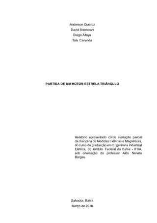 Anderson Queiroz
David Bitencourt
Diego Alfaya
Taís Cananéa
PARTIDA DE UM MOTOR ESTRELA TRIÂNGULO
Relatório apresentado como avaliação parcial
da disciplina de Medidas Elétricas e Magnéticas,
do curso de graduação em Engenharia Industrial
Elétrica, do Instituto Federal da Bahia - IFBA,
sob orientação do professor Aldo Nonato
Borges.
Salvador, Bahia
Março de 2016
 