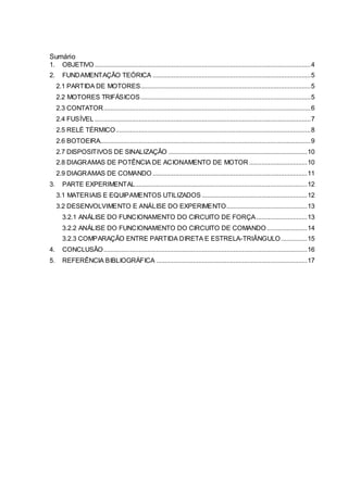 Sumário
1. OBJETIVO ...........................................................................................................................4
2. FUNDAMENTAÇÃO TEÓRICA ..........................................................................................5
2.1 PARTIDA DE MOTORES.................................................................................................5
2.2 MOTORES TRIFÁSICOS.................................................................................................5
2.3 CONTATOR......................................................................................................................6
2.4 FUSÍVEL ...........................................................................................................................7
2.5 RELÉ TÉRMICO...............................................................................................................8
2.6 BOTOEIRA........................................................................................................................9
2.7 DISPOSITIVOS DE SINALIZAÇÃO ...............................................................................10
2.8 DIAGRAMAS DE POTÊNCIA DE ACIONAMENTO DE MOTOR .................................10
2.9 DIAGRAMAS DE COMANDO ........................................................................................11
3. PARTE EXPERIMENTAL..................................................................................................12
3.1 MATERIAIS E EQUIPAMENTOS UTILIZADOS ............................................................12
3.2 DESENVOLVIMENTO E ANÁLISE DO EXPERIMENTO..............................................13
3.2.1 ANÁLISE DO FUNCIONAMENTO DO CIRCUITO DE FORÇA.............................13
3.2.2 ANÁLISE DO FUNCIONAMENTO DO CIRCUITO DE COMANDO.......................14
3.2.3 COMPARAÇÃO ENTRE PARTIDA DIRETA E ESTRELA-TRIÂNGULO...............15
4. CONCLUSÃO....................................................................................................................16
5. REFERÊNCIA BIBLIOGRÁFICA ......................................................................................17
 