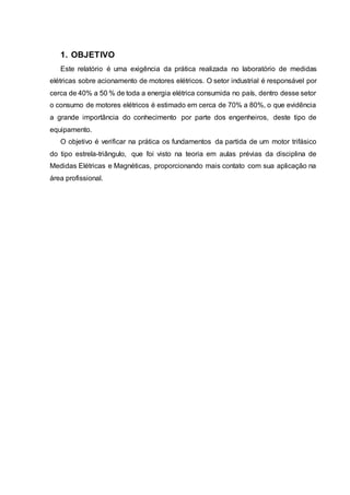 1. OBJETIVO
Este relatório é uma exigência da prática realizada no laboratório de medidas
elétricas sobre acionamento de motores elétricos. O setor industrial é responsável por
cerca de 40% a 50 % de toda a energia elétrica consumida no país, dentro desse setor
o consumo de motores elétricos é estimado em cerca de 70% a 80%, o que evidência
a grande importância do conhecimento por parte dos engenheiros, deste tipo de
equipamento.
O objetivo é verificar na prática os fundamentos da partida de um motor trifásico
do tipo estrela-triângulo, que foi visto na teoria em aulas prévias da disciplina de
Medidas Elétricas e Magnéticas, proporcionando mais contato com sua aplicação na
área profissional.
 