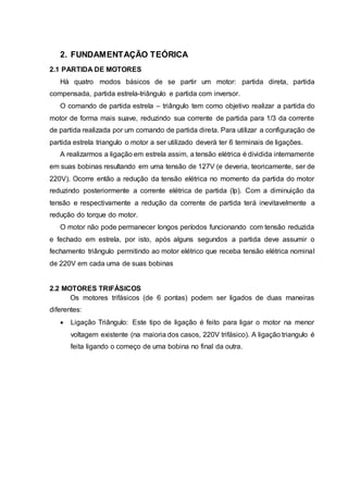 2. FUNDAMENTAÇÃO TEÓRICA
2.1 PARTIDA DE MOTORES
Há quatro modos básicos de se partir um motor: partida direta, partida
compensada, partida estrela-triângulo e partida com inversor.
O comando de partida estrela – triângulo tem como objetivo realizar a partida do
motor de forma mais suave, reduzindo sua corrente de partida para 1/3 da corrente
de partida realizada por um comando de partida direta. Para utilizar a configuração de
partida estrela triangulo o motor a ser utilizado deverá ter 6 terminais de ligações.
A realizarmos a ligação em estrela assim, a tensão elétrica é dividida internamente
em suas bobinas resultando em uma tensão de 127V (e deveria, teoricamente, ser de
220V). Ocorre então a redução da tensão elétrica no momento da partida do motor
reduzindo posteriormente a corrente elétrica de partida (Ip). Com a diminuição da
tensão e respectivamente a redução da corrente de partida terá inevitavelmente a
redução do torque do motor.
O motor não pode permanecer longos períodos funcionando com tensão reduzida
e fechado em estrela, por isto, após alguns segundos a partida deve assumir o
fechamento triângulo permitindo ao motor elétrico que receba tensão elétrica nominal
de 220V em cada uma de suas bobinas
2.2 MOTORES TRIFÁSICOS
Os motores trifásicos (de 6 pontas) podem ser ligados de duas maneiras
diferentes:
 Ligação Triângulo: Este tipo de ligação é feito para ligar o motor na menor
voltagem existente (na maioria dos casos, 220V trifásico). A ligação triangulo é
feita ligando o começo de uma bobina no final da outra.
 