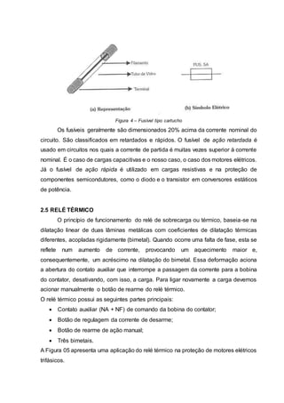 Figura 4 – Fusível tipo cartucho
Os fusíveis geralmente são dimensionados 20% acima da corrente nominal do
circuito. São classificados em retardados e rápidos. O fusível de ação retardada é
usado em circuitos nos quais a corrente de partida é muitas vezes superior à corrente
nominal. É o caso de cargas capacitivas e o nosso caso, o caso dos motores elétricos.
Já o fusível de ação rápida é utilizado em cargas resistivas e na proteção de
componentes semicondutores, como o diodo e o transistor em conversores estáticos
de potência.
2.5 RELÉ TÉRMICO
O princípio de funcionamento do relé de sobrecarga ou térmico, baseia-se na
dilatação linear de duas lâminas metálicas com coeficientes de dilatação térmicas
diferentes, acopladas rigidamente (bimetal). Quando ocorre uma falta de fase, esta se
reflete num aumento de corrente, provocando um aquecimento maior e,
consequentemente, um acréscimo na dilatação do bimetal. Essa deformação aciona
a abertura do contato auxiliar que interrompe a passagem da corrente para a bobina
do contator, desativando, com isso, a carga. Para ligar novamente a carga devemos
acionar manualmente o botão de rearme do relé térmico.
O relé térmico possui as seguintes partes principais:
 Contato auxiliar (NA + NF) de comando da bobina do contator;
 Botão de regulagem da corrente de desarme;
 Botão de rearme de ação manual;
 Três bimetais.
A Figura 05 apresenta uma aplicação do relé térmico na proteção de motores elétricos
trifásicos.
 