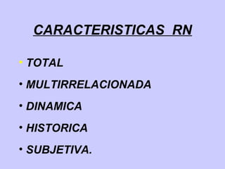 CARACTERISTICAS RN
• TOTAL
• MULTIRRELACIONADA
• DINAMICA
• HISTORICA
• SUBJETIVA.
 