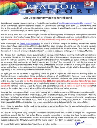 San Diego economy poised for rebound
Don’t know if you saw this recent article in The Californian headlined ‘San Diego economy poised for rebound’. The
article summarized a positive economic forecast for California and San Diego by US Bank CEO Richard Davis . Had
the article confined itself to the positive economic news as forecast it would have been a decent enough article as
articles in The Californian go, as articles by Eric Wolf go.

But the article ends with Davis expressing his ‘concern’ for housing in the Inland Empire and especially Temecula
and Murrieta – the ‘exurban’ areas. Citing high gas prices and a trend toward apartment renting in big cities, Davis
opined “We may have to raze a lot of houses. We may have built a lot of houses in the wrong place.”

Now according to his Forbes Magazine profile, Mr. Davis is a real whiz bang in the banking industry and heaven
knows I don’t have a competing profile in Forbes. But then again he is just a banking exec who lives and works in
Minneapolis but enjoys a visit to our sunny climes during the dead of the Midwest winter.. They may be ‘razing’
houses back in his neck of the woods but we haven't seen that in SoCal, and certainly not in Temecula/Murrieta.

So I decided that I would ask a couple questions about his supposition that any inquiring mind might want to know
– like where the hell did that theory come from, Dick? Because it doesn’t seem to comport with the reality on the
street in Southwest California. It’s no great revelation that the current havoc at the gas pumps will have an impact
on commuters but you have to ask (well, I have to ask, Eric didn’t feel the need) is it really forcing people to
abandon our affordable homes in the Wine County or Menifee to live in an apartment in the city? I’ve got a break-
down on that later in the report and the indication is that Mr. Davis should stick to what he knows best, which
apparently is not the housing market in Southwest California.
All right, got that of my chest. It apparently comes as quite a surprise to some that our housing market in
Southwest County is quite robust. Single family home sales were off just 1% in 2011 from our record setting pace
in 2010 when we sold more homes than ever before in Southwest California. Our prices continue to stabilize
within a narrow range and for the first time since late 2008, there are more active standard homes for sale than
distressed!. Looking at the absorption rate of single family homes in the region, our inventory of available homes is
down 20% from last February to just 3.3 months and last month we sold 1.1 homes for every 1 new listing that
came on the market. Raze homes? We should be raising homes. Maybe that’s what he meant.

Let’s see, last January we sold 481 homes – this January 561. Last February we sold 533 homes – this February 601.
Last February our regional median price was $227,173 – this February $233,190. Warm up the bulldozers? Actually,
Davis was right about warming up the bulldozers but for the wrong reason. You may recall my chart showing new
housing starts statewide with about 36,000 starts in 2009, 39,000 in 2010 and just 33,000 in 2011 – this in a state
that requires 125,000 housing starts a year to stay abreast of demand. Bulldoze lots for new homes, folks.

Jeez, I hope he was closer to the mark on his positive news for San Diego than he was on his housing news for
Temecula & Murrieta.
OK. Now it’s off my chest. Sorry, I just get a little defensive when people who can’t find our region on a Google map
pontificate about it like they had a clue. There’s a couple economists in the state that have the same problem.
Anybody who lumps the Southwest California economy or housing market in with the rest of Riverside County is
suspect to begin with. If they lump us in with the ‘Inland Empire’, they don’t even deserve a read.

Of course that’s just my opinion. I don’t even have a Forbes profile.
 
